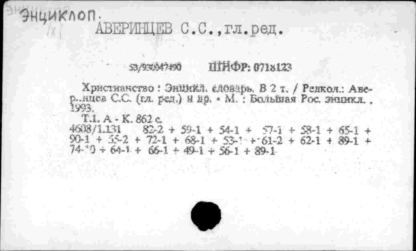 ﻿9НЦИКЛ0П-
53/530M749Ö ШЙФР: 071»12?
Христианстао t ЭпШйЁЛ. еЛОйЙрь. В 2 т. / Режол.: Аве-Ç-ядев C.Q (гл. рад.) Я isp. • М. : БольЬгая Рос. энкикл., ' ТА. А-К. 862 с.
46Î18/1J31 82-2 + 59-1 + 54-1 + 57-1 + 58-1 + 65-1 + 90-1 + 55-2 1- 72-1 + 68-1 + 53-■ г'61-2 + 62-1 -» 89-1 + 74*0 + 64-1 + 66-1 + 49-1 + 56-1 + 89-1